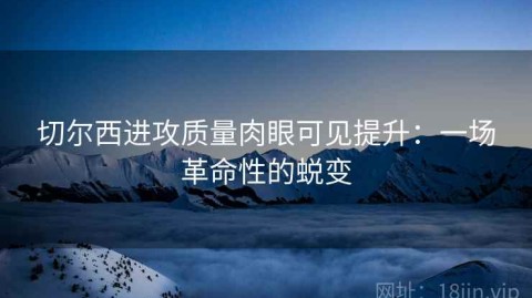 切尔西进攻质量肉眼可见提升：一场革命性的蜕变