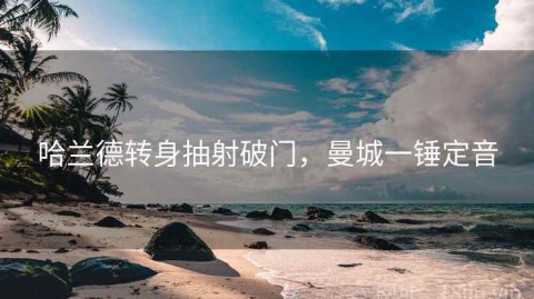 哈兰德转身抽射破门，曼城一锤定音