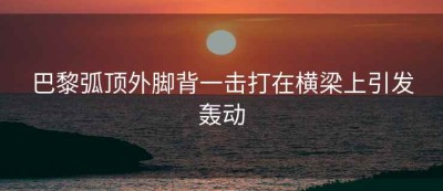 巴黎弧顶外脚背一击打在横梁上引发轰动