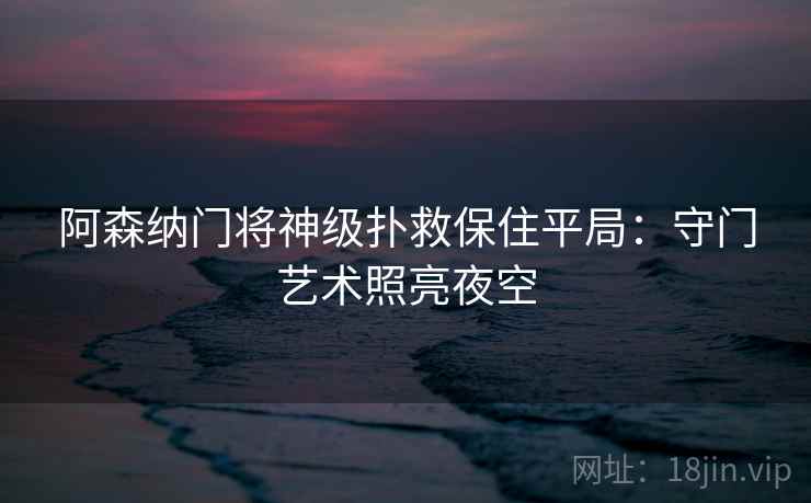 阿森纳门将神级扑救保住平局:守门艺术照亮夜空 阿森纳门将神级扑救保住平局:守门艺术照亮夜空