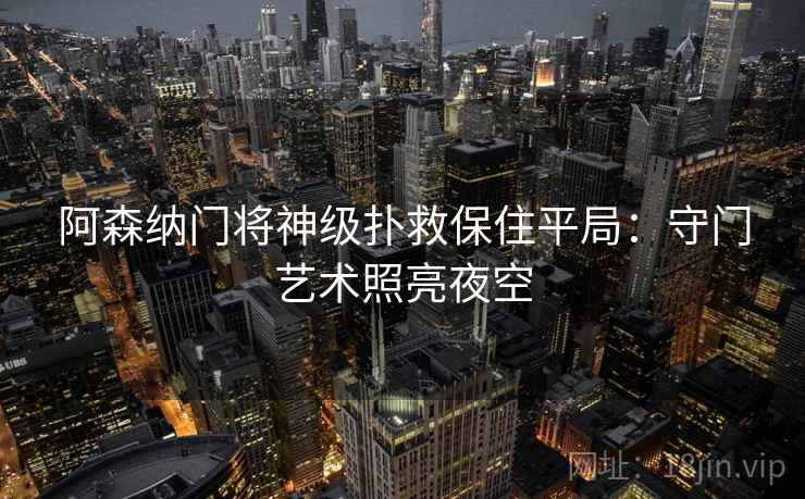 阿森纳门将神级扑救保住平局:守门艺术照亮夜空 阿森纳门将神级扑救保住平局:守门艺术照亮夜空