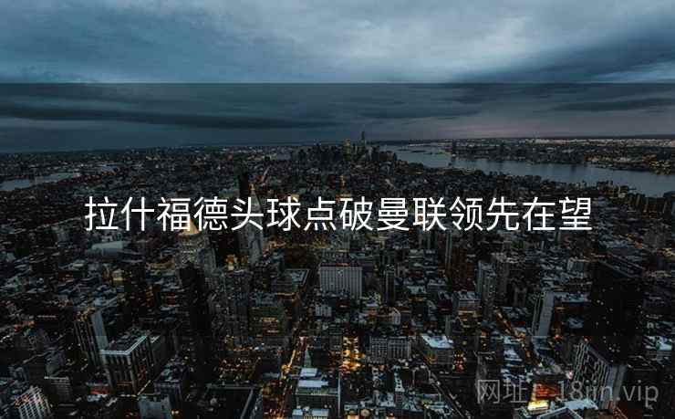 拉什福德头球点破曼联领先在望 拉什福德头球点破曼联领先在望