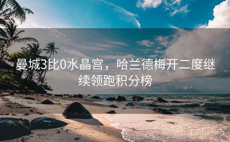 曼城3比0水晶宫,哈兰德梅开二度继续领跑积分榜 曼城3比0水晶宫,哈兰德梅开二度继续领跑积分榜