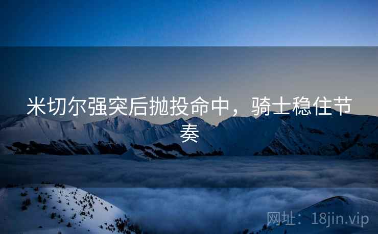 米切尔强突后抛投命中,骑士稳住节奏 米切尔强突后抛投命中,骑士稳住节奏