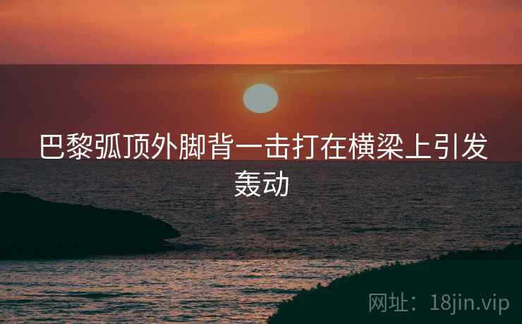 巴黎弧顶外脚背一击打在横梁上引发轰动